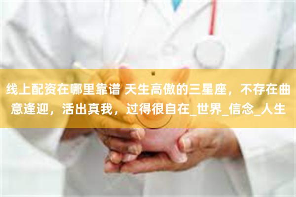 线上配资在哪里靠谱 天生高傲的三星座，不存在曲意逢迎，活出真我，过得很自在_世界_信念_人生