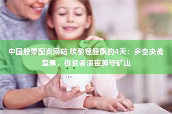 中国股票配资网站 碳酸锂狂飙的4天：多空决战宜春，投资者深夜蹲守矿山
