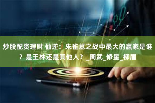 炒股配资理财 仙逆：朱雀墓之战中最大的赢家是谁？是王林还是其他人？_周武_修星_柳眉
