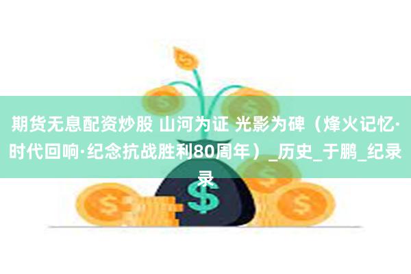 期货无息配资炒股 山河为证 光影为碑（烽火记忆·时代回响·纪念抗战胜利80周年）_历史_于鹏_纪录