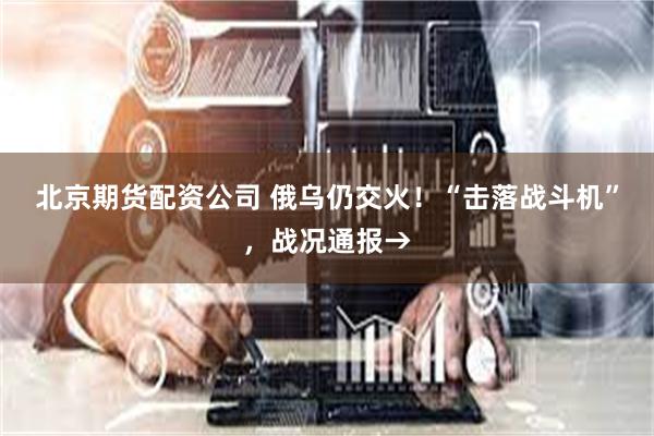 北京期货配资公司 俄乌仍交火！“击落战斗机”，战况通报→