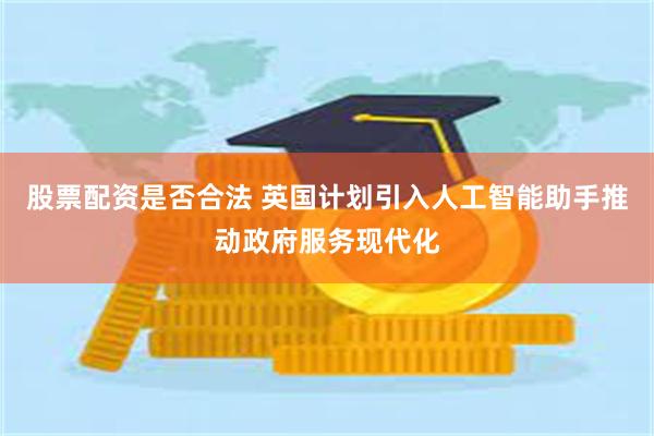 股票配资是否合法 英国计划引入人工智能助手推动政府服务现代化