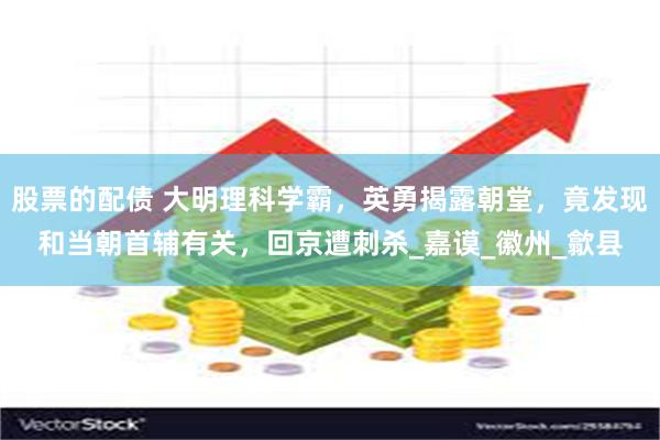 股票的配债 大明理科学霸，英勇揭露朝堂，竟发现和当朝首辅有关，回京遭刺杀_嘉谟_徽州_歙县