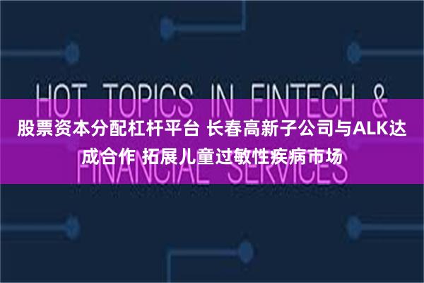 股票资本分配杠杆平台 长春高新子公司与ALK达成合作 拓展儿童过敏性疾病市场