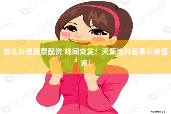 怎么办理股票配资 晚间突发！天源迪科董事长被留置！